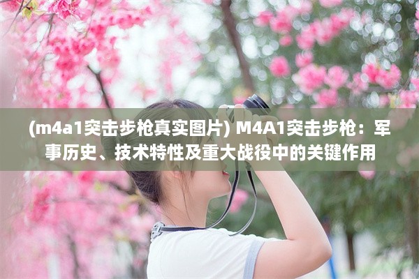 (m4a1突击步枪真实图片) M4A1突击步枪：军事历史、技术特性及重大战役中的关键作用