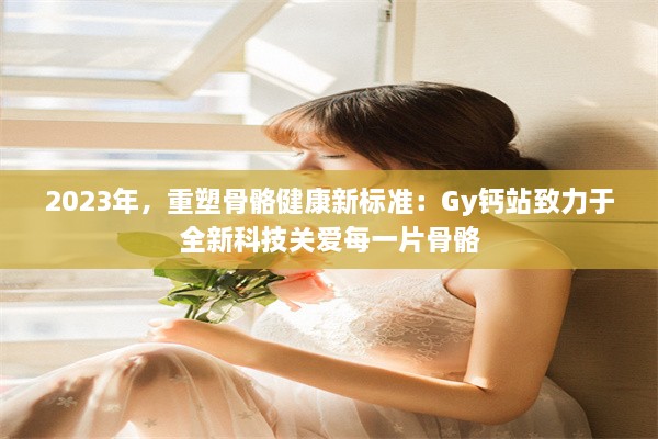 2023年，重塑骨骼健康新标准：Gy钙站致力于全新科技关爱每一片骨骼