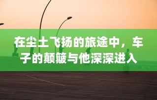 在尘土飞扬的旅途中，车子的颠簸与他深深进入她身体的瞬间 v4.6.8下载