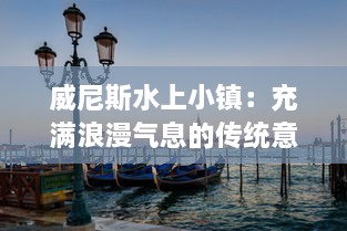 威尼斯水上小镇：充满浪漫气息的传统意大利水城的魅力与文化探索