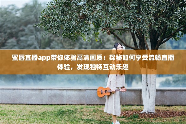 蜜唇直播app带你体验高清画质：探秘如何享受流畅直播体验，发现独特互动乐趣