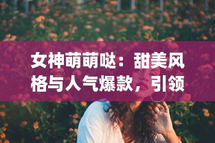 女神萌萌哒：甜美风格与人气爆款，引领你探索萌系时尚的终极魅力