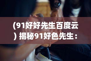 (91好好先生百度云) 揭秘91好色先生：从诱惑的网络世界到现实生活的冲击与反思