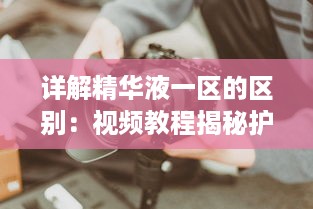 详解精华液一区的区别：视频教程揭秘护肤品选择技巧与使用方法