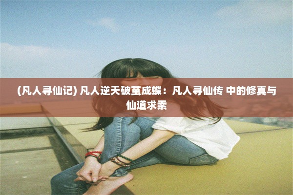 (凡人寻仙记) 凡人逆天破茧成蝶：凡人寻仙传 中的修真与仙道求索