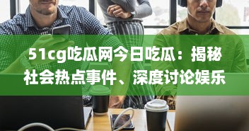 51cg吃瓜网今日吃瓜：揭秘社会热点事件、深度讨论娱乐八卦，引领瓜民探索真实世界 v8.9.1下载