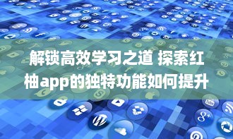 解锁高效学习之道 探索红柚app的独特功能如何提升学习效率与质量 立即体验，见证明显进步