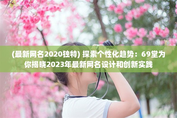 (最新网名2020独特) 探索个性化趋势：69堂为你揭晓2023年最新网名设计和创新实践