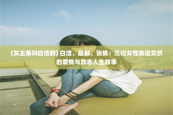 (女主角叫白洁的) 白洁、赵敏、张倩：三位女性命运交织的爱情与励志人生故事