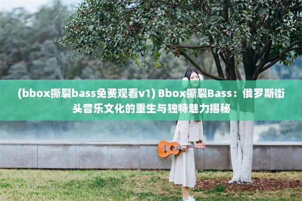 (bbox撕裂bass免费观看v1) Bbox撕裂Bass：俄罗斯街头音乐文化的重生与独特魅力揭秘