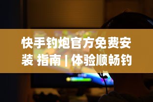 快手钓炮官方免费安装 指南 | 体验顺畅钓鱼游戏，一键安装尽享垂钓乐趣