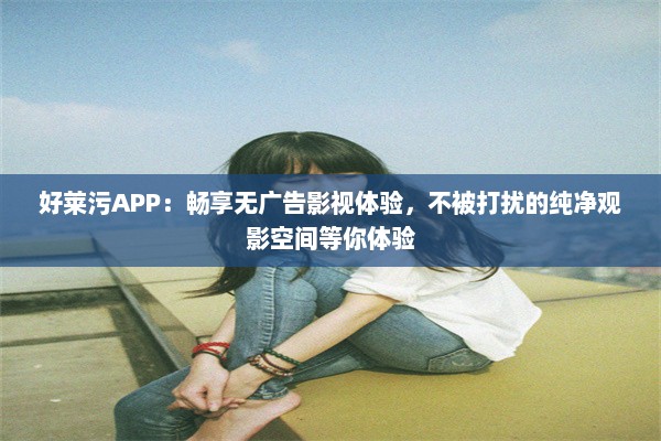 好莱污APP：畅享无广告影视体验，不被打扰的纯净观影空间等你体验