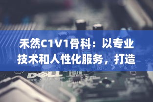 禾然C1V1骨科：以专业技术和人性化服务，打造全新卓越的骨科治疗体验