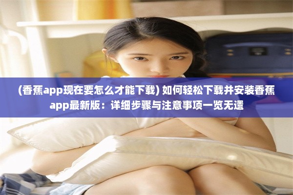 (香蕉app现在要怎么才能下载) 如何轻松下载并安装香蕉app最新版：详细步骤与注意事项一览无遗