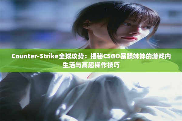 Counter-Strike全球攻势：揭秘CSGO暴躁妹妹的游戏内生活与高超操作技巧