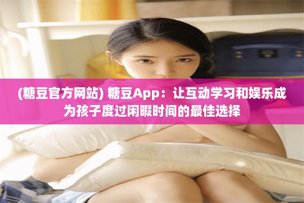 (糖豆官方网站) 糖豆App：让互动学习和娱乐成为孩子度过闲暇时间的最佳选择