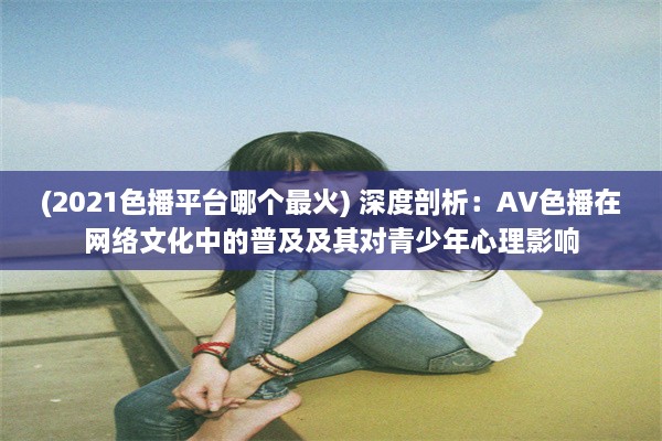 (2021色播平台哪个最火) 深度剖析：AV色播在网络文化中的普及及其对青少年心理影响