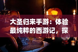 大圣归来手游：体验最纯粹的西游记，探索奇妙的幻想世界，畅游无尽冒险之旅