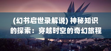 (幻书启世录解说) 神秘知识的探索：穿越时空的奇幻旅程，幻书启世录