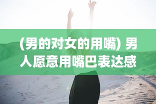 (男的对女的用嘴) 男人愿意用嘴巴表达感情，是不是说明他对你的爱意深沉无比