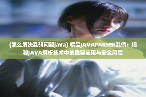 (怎么解决乱码问题java) 精品JAVAPARSER乱偷：揭秘JAVA解析技术中的隐秘应用与安全风险