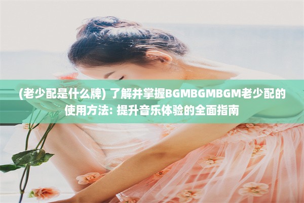 (老少配是什么牌) 了解并掌握BGMBGMBGM老少配的使用方法: 提升音乐体验的全面指南