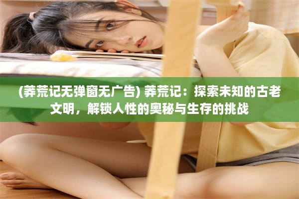 (莽荒记无弹窗无广告) 莽荒记：探索未知的古老文明，解锁人性的奥秘与生存的挑战