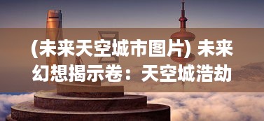 (未来天空城市图片) 未来幻想揭示卷：天空城浩劫中的存亡之战与英雄的终极救赎