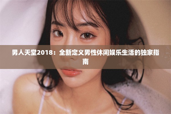 男人天堂2018：全新定义男性休闲娱乐生活的独家指南