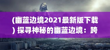 (幽蓝边境2021最新版下载) 探寻神秘的幽蓝边境：跨越现实与奇幻之间的遥远旅程