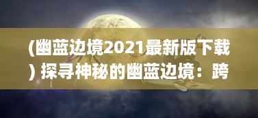 (幽蓝边境2021最新版下载) 探寻神秘的幽蓝边境：跨越现实与奇幻之间的遥远旅程