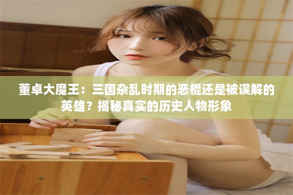 董卓大魔王：三国杂乱时期的恶棍还是被误解的英雄？揭秘真实的历史人物形象