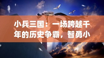 小兵三国：一场跨越千年的历史争霸，智勇小兵操控三国，演绎史诗级别的英勇传奇