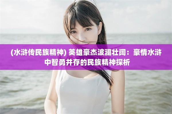 (水浒传民族精神) 英雄豪杰波澜壮阔：豪情水浒 中智勇并存的民族精神探析