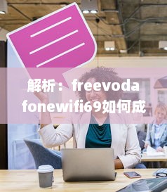 解析：freevodafonewifi69如何成为全球流行的免费无线网络热点 v7.0.2下载