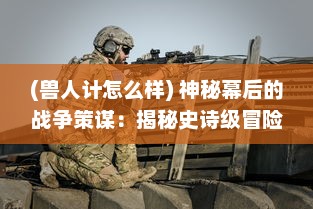 (兽人计怎么样) 神秘幕后的战争策谋：揭秘史诗级冒险传说中的兽人计划