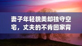 妻子年轻貌美却独守空宅，丈夫的不肯回家背后隐藏着怎样的秘密 v6.0.9下载