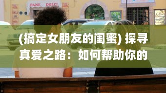 (搞定女朋友的闺蜜) 探寻真爱之路：如何帮助你的女朋友的闺蜜从单身状态中走出来