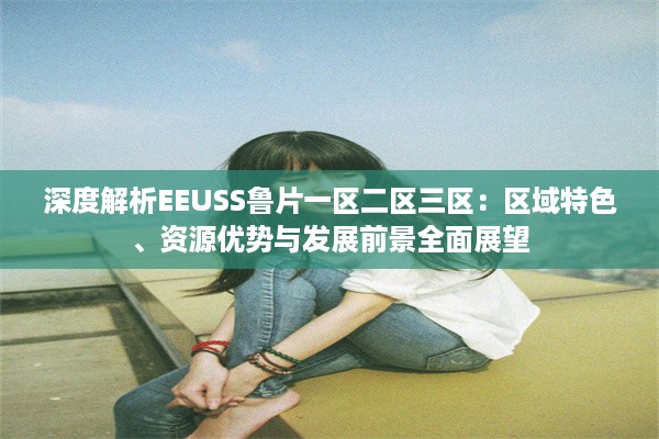 深度解析EEUSS鲁片一区二区三区：区域特色、资源优势与发展前景全面展望