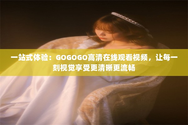 一站式体验：GOGOGO高清在线观看视频，让每一刻视觉享受更清晰更流畅