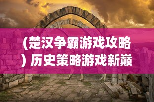 (楚汉争霸游戏攻略) 历史策略游戏新巅峰：体验真实战场策略，重现古代楚汉争霸OL