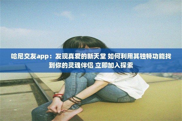 哈尼交友app：发现真爱的新天堂 如何利用其独特功能找到你的灵魂伴侣 立即加入探索