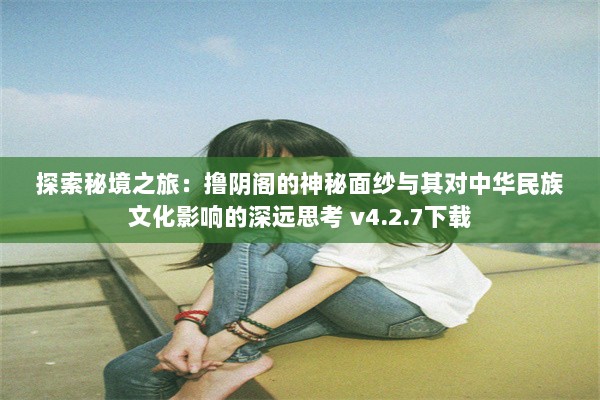 探索秘境之旅：撸阴阁的神秘面纱与其对中华民族文化影响的深远思考 v4.2.7下载