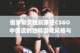 俄罗斯女性玩家在CSGO中创造的独特游戏风格与冲破性别鸿沟的勇气