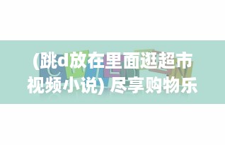 (跳d放在里面逛超市视频小说) 尽享购物乐趣：跳d放在里面，以全新的视角逛超市的创新体验