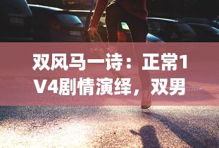 双风马一诗：正常1V4剧情演绎，双男主激情碰撞引爆全新剧情高潮 v8.4.1下载