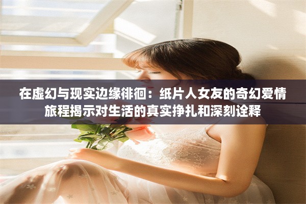 在虚幻与现实边缘徘徊：纸片人女友的奇幻爱情旅程揭示对生活的真实挣扎和深刻诠释