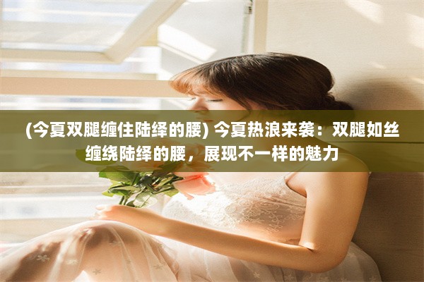 (今夏双腿缠住陆绎的腰) 今夏热浪来袭：双腿如丝缠绕陆绎的腰，展现不一样的魅力