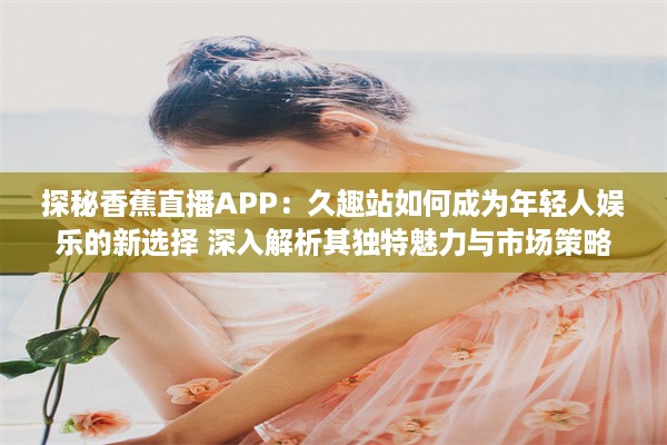 探秘香蕉直播APP：久趣站如何成为年轻人娱乐的新选择 深入解析其独特魅力与市场策略。