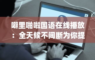 噼里啪啦国语在线播放：全天候不间断为你提供经典语言学习资源